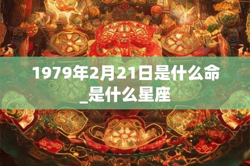 1979年2月21日是什么命_是什么星座
