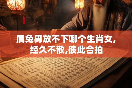 属兔男放不下哪个生肖女,经久不散,彼此合拍