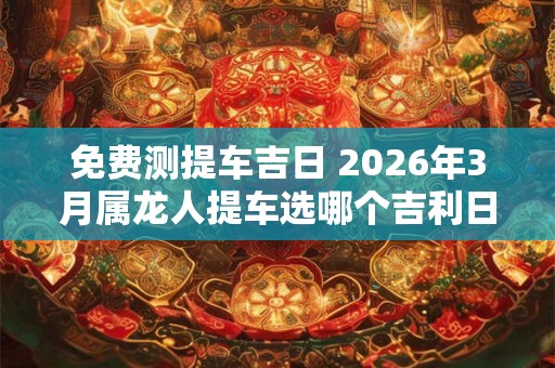 免费测提车吉日 2026年3月属龙人提车选哪个吉利日子