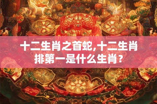 十二生肖之首蛇,十二生肖排第一是什么生肖? 十二生肖之首蛇,十二生肖排第一是什么生肖?