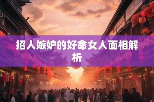 招人嫉妒的好命女人面相解析 招人嫉妒的好命女人面相解析
