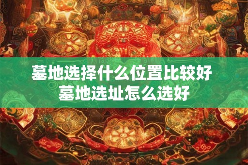 墓地选择什么位置比较好 墓地选址怎么选好 墓地选择什么位置比较好 墓地选址怎么选好