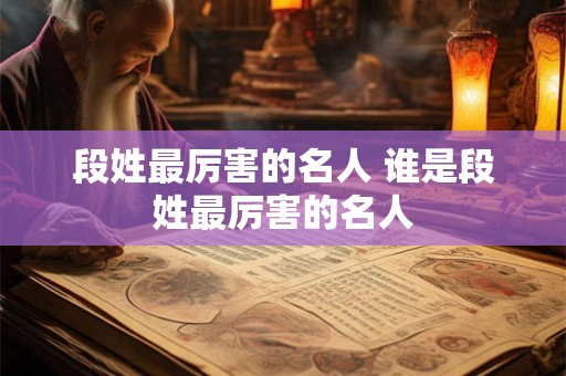 段姓最厉害的名人 谁是段姓最厉害的名人