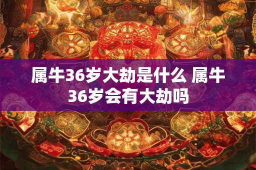 属牛36岁大劫是什么 属牛36岁会有大劫吗 属牛36岁大劫是什么 属牛36岁会有大劫吗