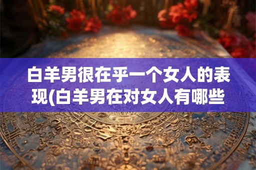 白羊男很在乎一个女人的表现(白羊男在对女人有哪些非常关注的表现？)
