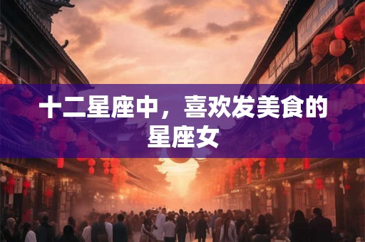 十二星座中，喜欢发美食的星座女