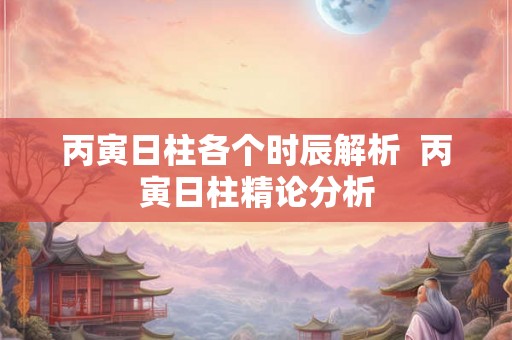 丙寅日柱各个时辰解析  丙寅日柱精论分析