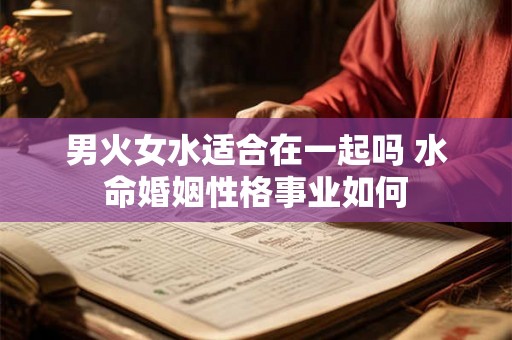 男火女水适合在一起吗 水命婚姻性格事业如何 男火女水适合在一起吗 水命婚姻性格事业如何