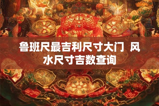 鲁班尺最吉利尺寸大门  风水尺寸吉数查询