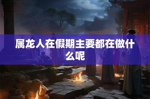 属龙人在假期主要都在做什么呢