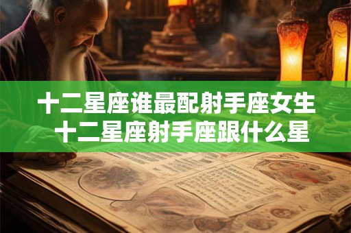 十二星座谁最配射手座女生  十二星座射手座跟什么星座最匹配