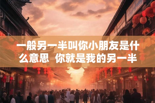 一般另一半叫你小朋友是什么意思  你就是我的另一半