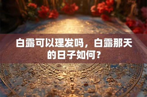 白露可以理发吗,白露那天的日子如何? 白露可以理发吗,白露那天的日子如何?