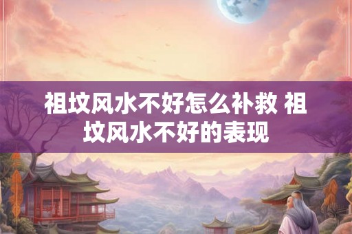 祖坟风水不好怎么补救 祖坟风水不好的表现
