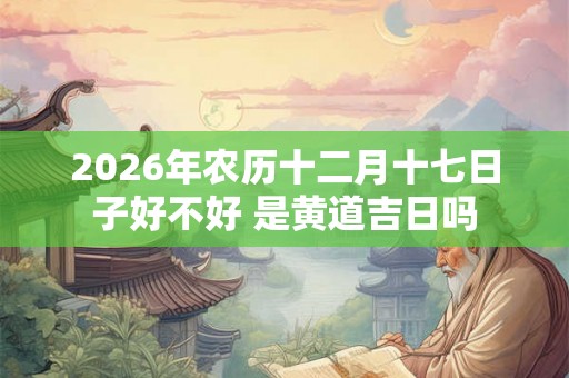 2026年农历十二月十七日子好不好 是黄道吉日吗