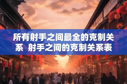 所有射手之间最全的克制关系 射手之间的克制关系表 所有射手之间最全的克制关系 射手之间的克制关系表