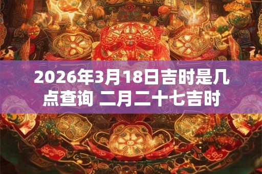 2026年3月18日吉时是几点查询 二月二十七吉时