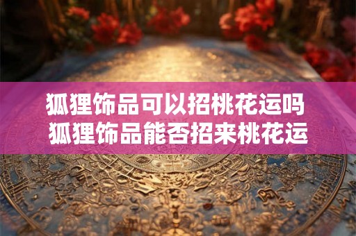 狐狸饰品可以招桃花运吗 狐狸饰品能否招来桃花运 狐狸饰品可以招桃花运吗 狐狸饰品能否招来桃花运