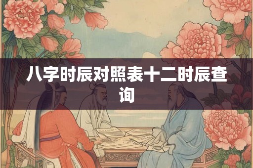 八字时辰对照表十二时辰查询 八字时辰对照表十二时辰查询