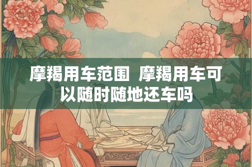 摩羯用车范围 摩羯用车可以随时随地还车吗 摩羯用车范围 摩羯用车可以随时随地还车吗
