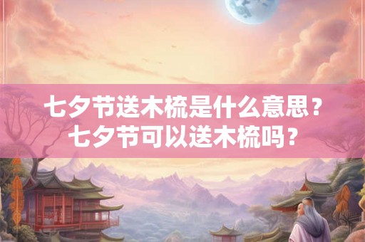 七夕节送木梳是什么意思？七夕节可以送木梳吗？