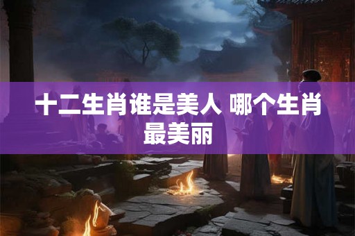 十二生肖谁是美人 哪个生肖最美丽
