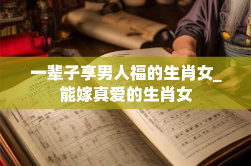 一辈子享男人福的生肖女_能嫁真爱的生肖女