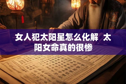女人犯太阳星怎么化解  太阳女命真的很惨