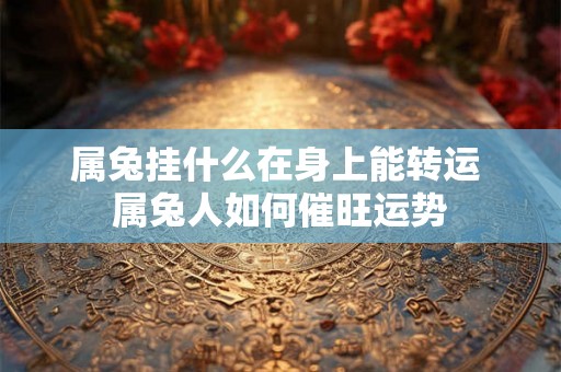 属兔挂什么在身上能转运 属兔人如何催旺运势 属兔挂什么在身上能转运 属兔人如何催旺运势