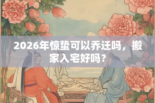 2026年惊蛰可以乔迁吗,搬家入宅好吗? 2026年惊蛰可以乔迁吗,搬家入宅好吗?