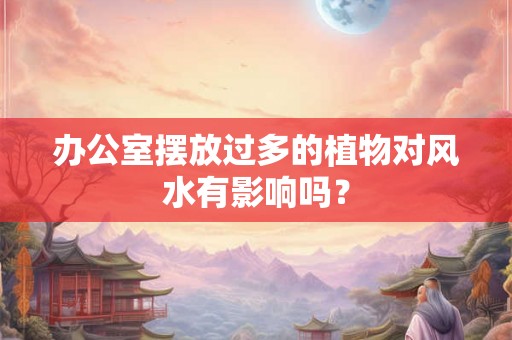 办公室摆放过多的植物对风水有影响吗？