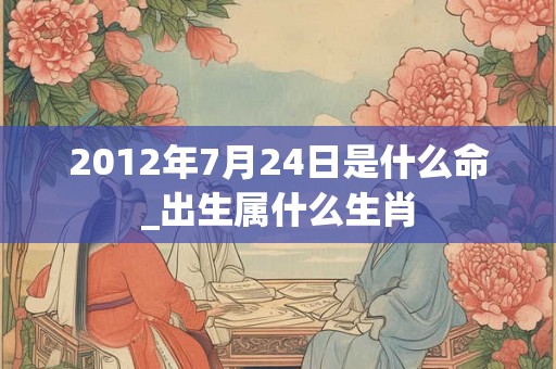 2012年7月24日是什么命_出生属什么生肖 2012年7月24日是什么命_出生属什么生肖