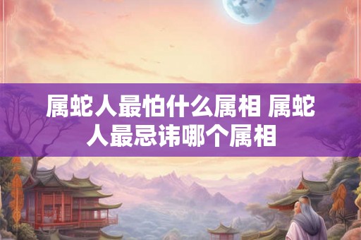 属蛇人最怕什么属相 属蛇人最忌讳哪个属相