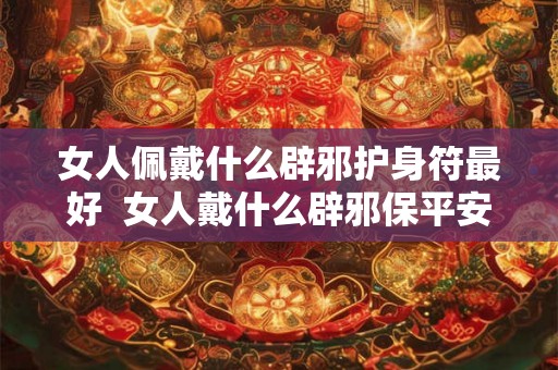 女人佩戴什么辟邪护身符最好  女人戴什么辟邪保平安健康