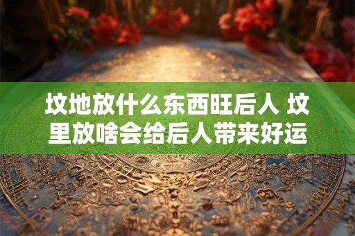坟地放什么东西旺后人 坟里放啥会给后人带来好运