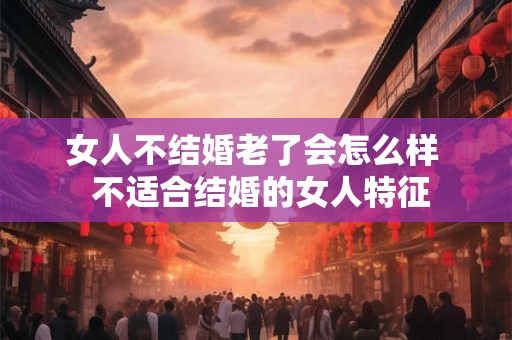 女人不结婚老了会怎么样  不适合结婚的女人特征