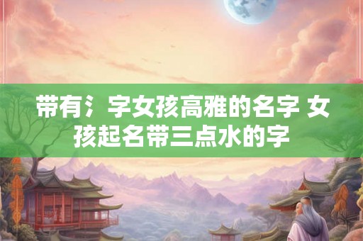 带有氵字女孩高雅的名字 女孩起名带三点水的字