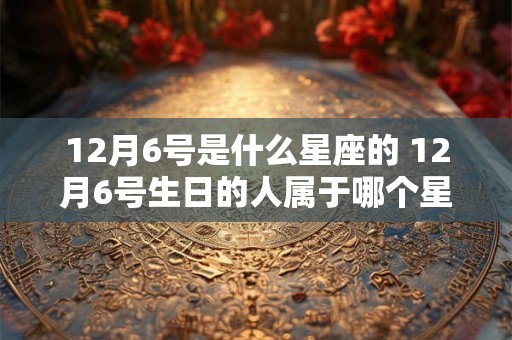 12月6号是什么星座的 12月6号生日的人属于哪个星座 12月6号是什么星座的 12月6号生日的人属于哪个星座