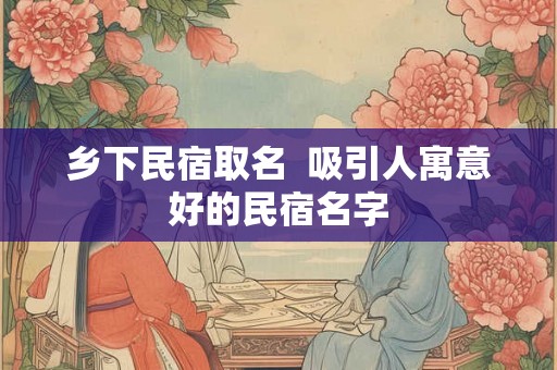 乡下民宿取名  吸引人寓意好的民宿名字