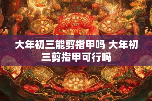 大年初三能剪指甲吗 大年初三剪指甲可行吗