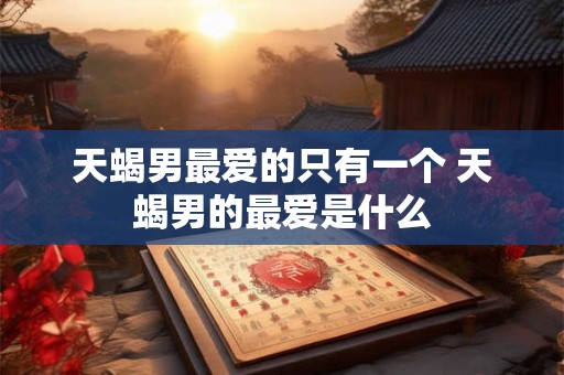 天蝎男最爱的只有一个 天蝎男的最爱是什么