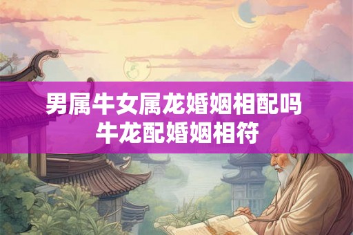男属牛女属龙婚姻相配吗 牛龙配婚姻相符