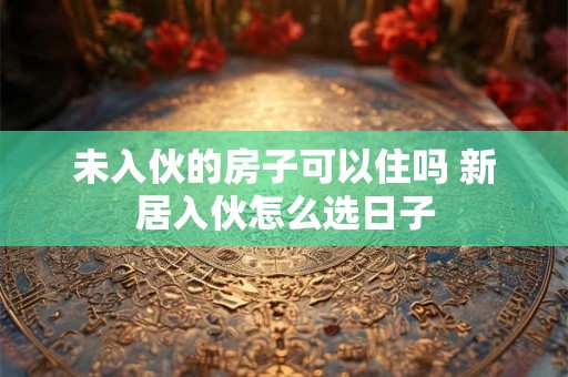 未入伙的房子可以住吗 新居入伙怎么选日子