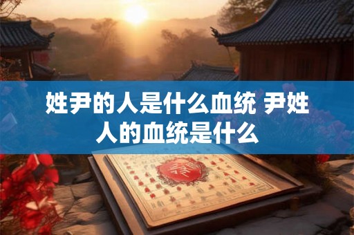 姓尹的人是什么血统 尹姓人的血统是什么