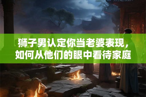 狮子男认定你当老婆表现，如何从他们的眼中看待家庭关系