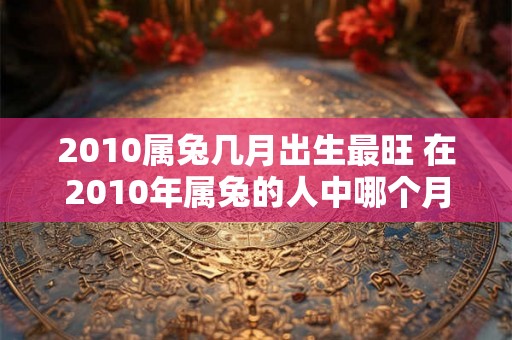 2010属兔几月出生最旺 在2010年属兔的人中哪个月出生最为吉祥