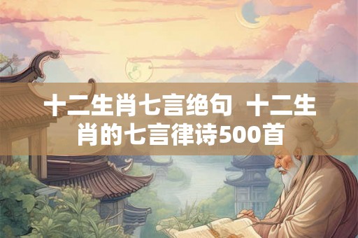十二生肖七言绝句  十二生肖的七言律诗500首