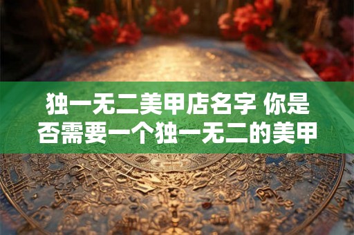独一无二美甲店名字 你是否需要一个独一无二的美甲店名字