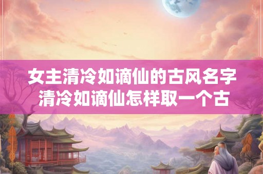 女主清冷如谪仙的古风名字 清冷如谪仙怎样取一个古风女主名字