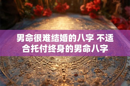 男命很难结婚的八字 不适合托付终身的男命八字 男命很难结婚的八字 不适合托付终身的男命八字